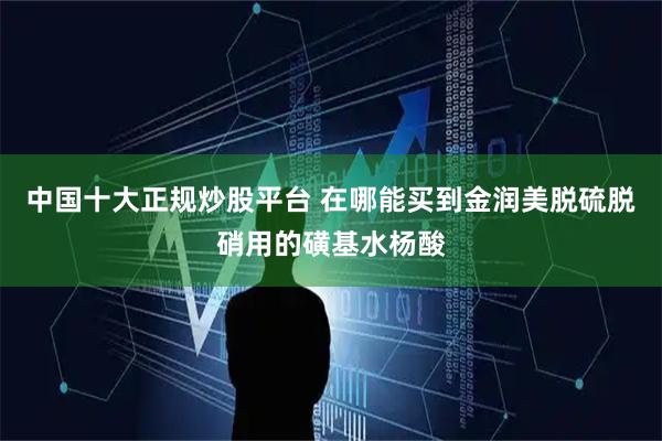 中国十大正规炒股平台 在哪能买到金润美脱硫脱硝用的磺基水杨酸