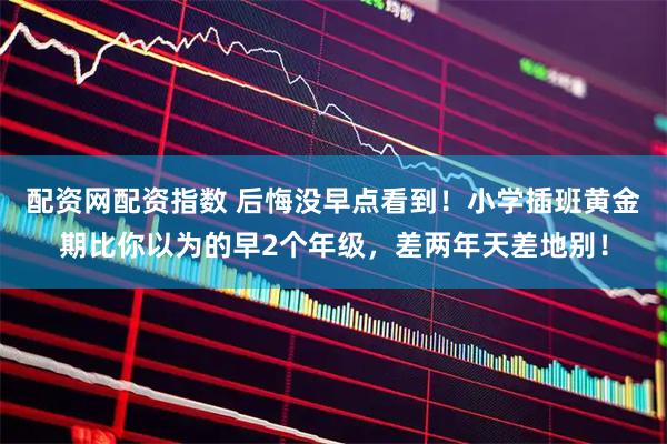 配资网配资指数 后悔没早点看到！小学插班黄金期比你以为的早2个年级，差两年天差地别！