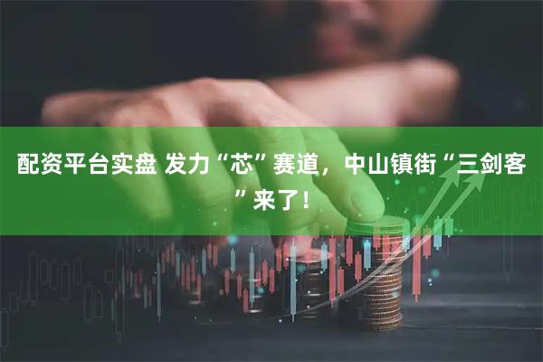 配资平台实盘 发力“芯”赛道，中山镇街“三剑客”来了！
