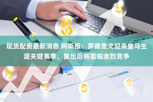 现货配资最新消息 阿斯报：罗德里戈迎来皇马生涯关键赛季，复出后将面临激烈竞争