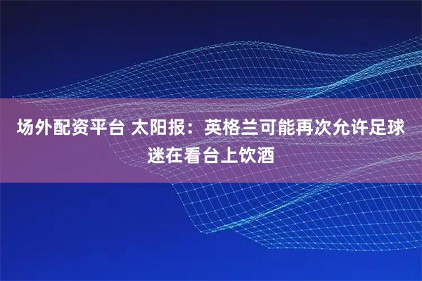 场外配资平台 太阳报：英格兰可能再次允许足球迷在看台上饮酒