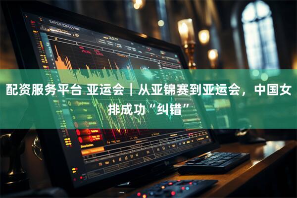 配资服务平台 亚运会｜从亚锦赛到亚运会，中国女排成功“纠错”