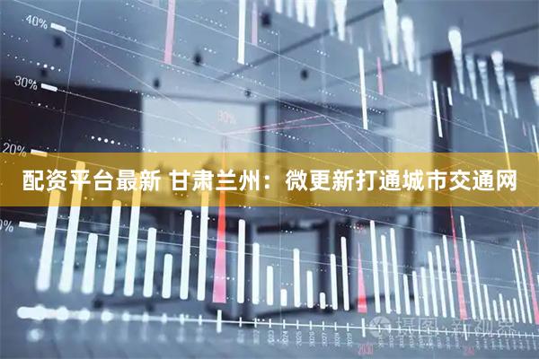 配资平台最新 甘肃兰州：微更新打通城市交通网